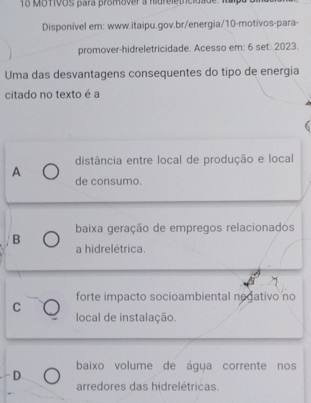 MOTIVOS para promover a nidreletricidade. Italpa
Disponível em: www.itaipu.gov.br/energia/10-motivos-para-
promover-hidreletricidade. Acesso em: 6 set. 2023.
Uma das desvantagens consequentes do tipo de energia
citado no texto é a
distância entre local de produção e local
A
de consumo.
baixa geração de empregos relacionados
B
a hidrelétrica.
forte impacto socioambiental negativo no
C
local de instalação.
baixo volume de água corrente nos
D
arredores das hidrelétricas.