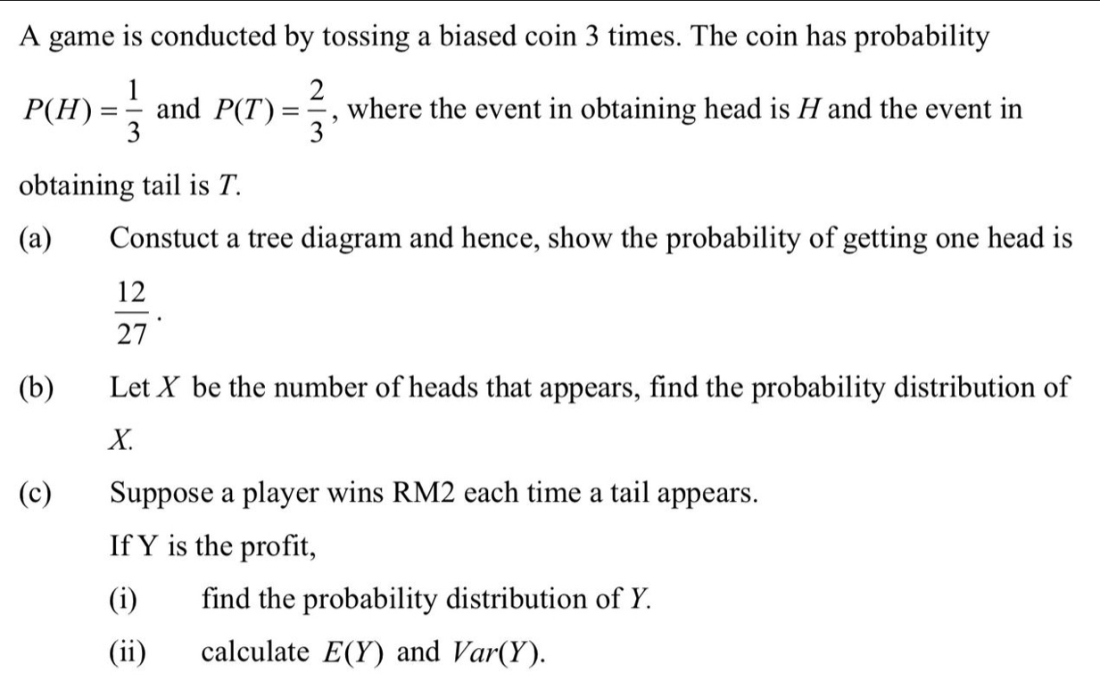 A game is conducted by tossing a biased coin 3 times. The coin has probability
P(H)= 1/3  and P(T)= 2/3  , where the event in obtaining head is H and the event in 
obtaining tail is T. 
(a) Constuct a tree diagram and hence, show the probability of getting one head is
 12/27 . 
(b) Let X be the number of heads that appears, find the probability distribution of
X. 
(c) Suppose a player wins RM2 each time a tail appears. 
If Y is the profit, 
(i) find the probability distribution of Y. 
(ii) calculate E(Y) and Var(Y).