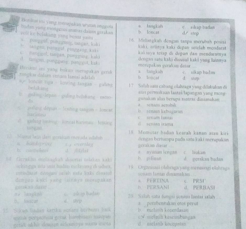 Berikut ini yang merupakan urutan anggota a. langkah c sikap badan
badan yung mengenai matras dalaın gerakan b loncat d step
yoll ke belakang yang benar yaitu 
16. Melangkah dengan tanpa merubah posisi
panggul, punggung, tangan. kaki
kaki, artinya kaki depan setelah mendarat
h tangau, panggul, pinggang, kaki
kaš inya tetap di depan dan mendaramya
c   anggul, tangan, punggung. kaki dengan satu kaki disusul kaki yang lainnya
d tangan. punggung. panggut, kski
merupakan gerakan dasar
Berikui ii yang bukan merupakan gerak a langkah c. sikap badan
rangka dalam senam lantai adatah b Ioncat d. step
p  loneat tiga - lenting tangan - guling 1 7 Safah satu cabang olahraga yang dilakukan di
belaking
atas permukaan lantai/lapangan yang meng
b galing depan - guling belakang  mero- gunakan alas berupa matras dinamakan ....
ds
a senam aerobik
guling depan - lenting tangan - loncat b senam kebugaran
harlinau
c. senam laniai
d guling lenting  luneat harimau lenting d senam irama
tangan.
18 Memutar badan kearah kanan atau kiri
13 - Nausa lạm darí gerakan meroda adałah dengan bertumpu pada satu kaki merupakan
n hànd ping c  overslag gerakan dasar ....
b. cactwheel d jlikflak a ayunan lengan c. liukan
4 Gerakan melängkah disertai mlakan kaki b. pilinan d gerakan badan
schin g ga ada saar badán melayang di udara, 19. Organisasi olahraga yang menaungi olahraga
mebdarat dençan saiah satu kakı disusul senam lantai dinamakan
dangen kaki yang lainnys merupakan a. PERTINA c. PRST
gerakań dasar h PERSANI d. PERBASI
ai langkah c. silp badan 20 Salah satu fungsi senam lantai ialah
b. forcat d step a  pembentukan otot perut
E  Sikap Badan ketika senan berhenni baik b. melatih kecerdasan
auik porgaitua getak kmbinasi mápun c√ melatih keseimbangan
gerak akhi deagn selessinya suú inana d melatih kocepatan