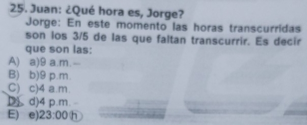 Juan: ¿Qué hora es, Jorge?
Jorge: En este momento las horas transcurridas
son los 3/5 de las que faltan transcurrir. Es decir
que son las:
A) a) 9 a.m.
B) b) 9 p.m.
C) c) 4 a.m.
D) d) 4 p.m.
E) e) 23:00 h