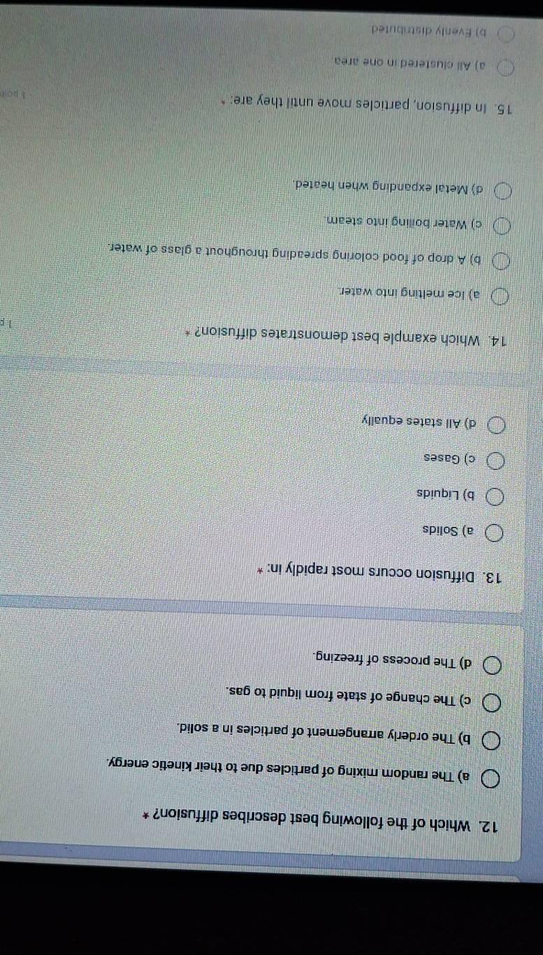 Which of the following best describes diffusion? *
a) The random mixing of particles due to their kinetic energy.
b) The orderly arrangement of particles in a solid.
c) The change of state from liquid to gas.
d) The process of freezing.
13. Diffusion occurs most rapidly in: *
a) Solids
b) Liquids
c) Gases
d) All states equally
14. Which example best demonstrates diffusion? *
1 p
a) Ice melting into water.
b) A drop of food coloring spreading throughout a glass of water.
c) Water boiling into steam.
d) Metal expanding when heated
15. In diffusion, particles move until they are: "
1 poir
a) All clustered in one area
b) Evenly distributed.