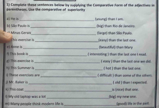 Complete these sentences below by supplying the Comparative Form of the adjectives in 
parentheses. Use the comparative of superiority 
a) He is _(young) than I am. 
b) São Paulo is _(big) than Rio de Janeiro. 
Minas Gerais_ (large) than São Paulo. 
This exercise is _(easy) than the last one. 
e) Anne is _(beautiful) than Mary 
f) This book is_ ( interesting ) than the last one I read. 
g) This exercise is _( easy ) than the last one we did. 
h) This Summer is _( hot ) than the last one. 
i) These exercises are _( difficult ) than some of the others. 
j) Mr. Baker is_ ( old ) than I expected. 
k) This coat_ is (nice) that one. 
l) My old laptop was a lot _(big) my new one. 
m) Many people think modern life is _(good) life in the past.