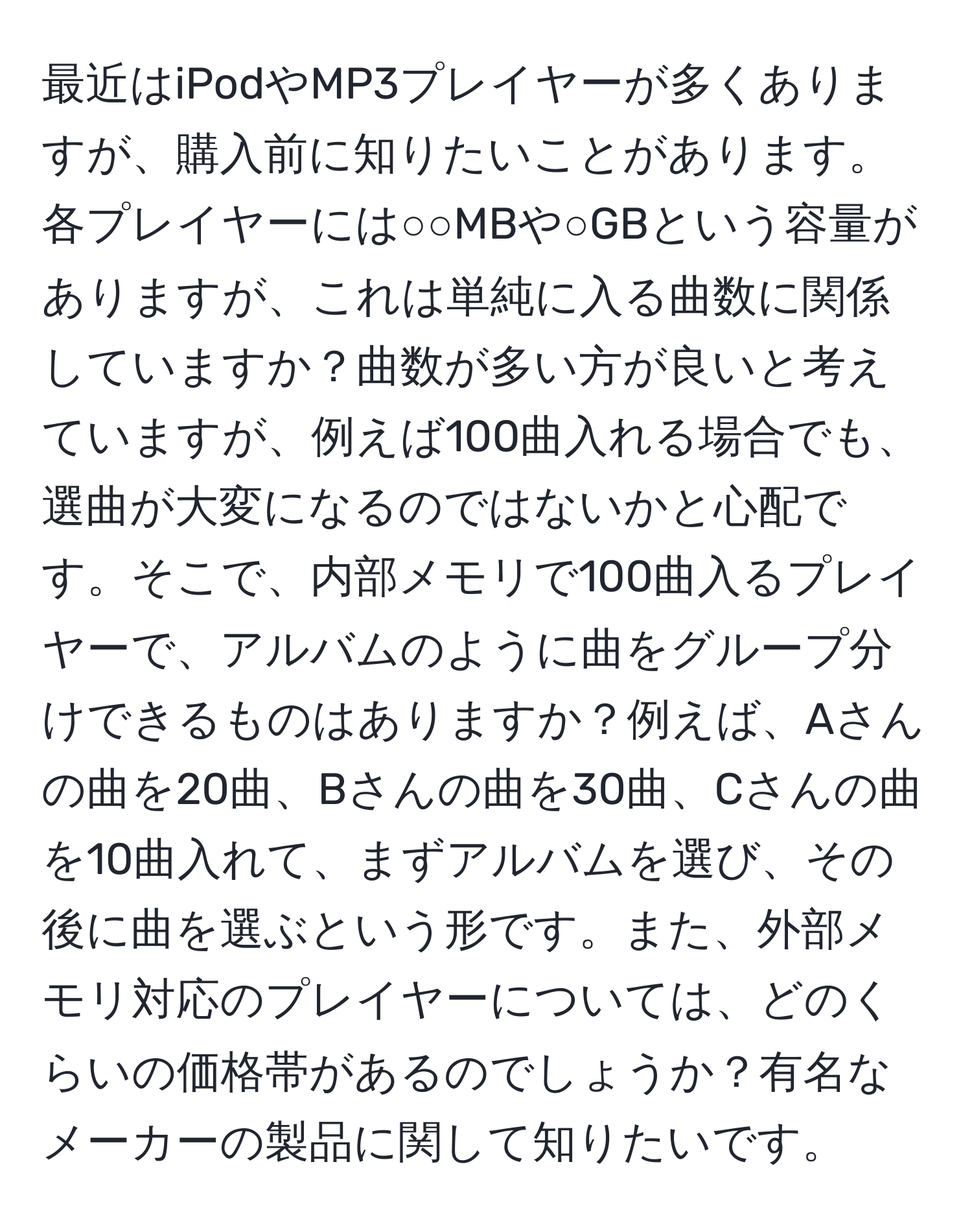 最近はiPodやMP3プレイヤーが多くありますが、購入前に知りたいことがあります。各プレイヤーには○○MBや○GBという容量がありますが、これは単純に入る曲数に関係していますか？曲数が多い方が良いと考えていますが、例えば100曲入れる場合でも、選曲が大変になるのではないかと心配です。そこで、内部メモリで100曲入るプレイヤーで、アルバムのように曲をグループ分けできるものはありますか？例えば、Aさんの曲を20曲、Bさんの曲を30曲、Cさんの曲を10曲入れて、まずアルバムを選び、その後に曲を選ぶという形です。また、外部メモリ対応のプレイヤーについては、どのくらいの価格帯があるのでしょうか？有名なメーカーの製品に関して知りたいです。