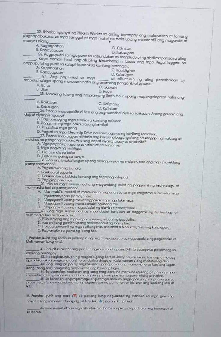 Ikinakampanya ng Health Worker so arning barangay ang malawakan at tamang
pogpapabakuna so mga sanggol at mga mailit no bata upang mapanatili ang maganda at
moayas nilang_ :
A. Kagandahan C. Kalinisan
6. Kapayapaan D. Kalusugan
_23. Pagpuputol sa mga puno sa kabundukan ay magdudulot ng hindi maganda sa ating
_. Kaya naman hindi nag-atubiling isinumbong ni Lucas ang mga illegal loggers na
nagpuputel ng puno sa kalapit bundok sa kanilang borangay.
A. Kagandahan C. Kapaligiran
B. Kapayapaon D. Kaluzugan
_34. Ang pagsunad sa mga at alituntunin ng ating pamahaloon ay 
mapakaholaga upang maiwason nafn ang anumang panganib at sakuna.
A. Batas C. Gawaïn
B. Utas D. Payo
_
_35. Maloking tulong ang programang Earth Hour upang mapangolagoan natin an
A. Kaïkasan C. Kafgtasan
b. Kolusugan D. Kaïnisan
_36. Paano maipapakita ni Ben ang pagmamahal niya sa kaikasan. Anong gawain ang
dapat riyong isagawa?
A. Pagsusunog ng mga plastic sa kanilang bakuran.
8. Poggamit ng mga nakalalasong kemikal
C. Pagsoli so mga gang
D. Pagsali sa mga Clean-Up Drive na isanazagawa ng kanilang samahan.
_37. Paano mabibigyan ni Maria ang kanyang bagong silong na sanggol ng makusog at
malakas no pangangatawan. Ano ang dapat niyang ibigay so anak nito?
A. Mga pagkaing sagana so vetsin at preservatives
5. Mga pogkaing matitigas
C. Gatas mula sa baka
D. Gatas no goling sa kanya.
_38. Ano ang kinakailangan upang matagumpay na maipatuped ang mga prayeidong
pampamayanan?
A. Pagsasawalang bahoa
6. Palokïisa at suporta
C. Pakikisa kung kakijala lamang ang tagapagpatuped
D. Pagiging pasaway
_39. An so mga sumusuned ang magandang dulot ng paggamitng technology at
multimed a tool so pamayanan?
A. Mas mabTis, madali at malawakan ang anunsyo sa mgo programa o importanteng
impormasyon sa pamayanan.
5. Magagamit upang makapagpakolat ng mga fake nevs
C. Magagamit upong makspanakiting ibong tao
D. Magagamit upong magpakolating trismis sa pamayanan
_40. Ang mga sumusured ay mgo dapat tandaon sa paggamiting technology at
multimedia tool maliban so isa.
A. Pillin lamang ang mga impormazyong modaring isapubliko.
5. wasan litong gamitin upang makopanakitng ibang tao.
C. Huwag gumamitng mga salitang may masama a hindi kaaya-ayang kahulugan.
D. Pag-angkin so gawa ng ibeng too.
l. Panuto; Isulat ang Tama sa patlang kung ang pangungusap ay nagpapakita ng pagkakaisa at
Mali naman kung hindi.
_41 , Pinunit ni Nestor ang poster tungkol so Earthquake Drill na isasagawa pa lamang sa
koniang barongay
_42. Napagkasunduan ng magkalbigang Bert at Janry no umuwi no lamong at huwag
ing madchok sa programa dahil ito ay ukol sa draga at wala naman silang maltutulong dito.
_43. Ang isang grupo ay nagkasundo upang halal ang mamumune so kanilang luger
isang toong may hangaring mapounlod ang kanilang lugar.
44. Sa paaralon, naatason ang isang mag-aaral no mamuno sa isong grupe, ang mga
m yembro ay nag-usap-usap at bumuo ng isang plano para so gagowin nilong proyekto.
_45. So tahanon, ang mgo magulang at mga anok ay nagpapasiyang magbakasyon sa
probinsiya, sila ay magkakasamang nagdesayon no puntahan at bisitahin ang konilang lolo at
Iola.
III. Panuta: Igunit ang puso (4) so patiang kung nagsasaed ng pakiesa sa mgo gawaing
nakatutulong so barsa at daigaig, at tatsulok (▲) naman kung hind.
_46. Sumusuned ako so mga altuntunin at batas na ipinapatuped sa aming barangay at
so barsa.