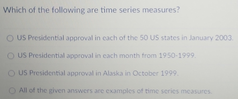 Which of the following are time series measures?
US Presidential approval in each of the 50 US states in January 2003.
US Presidential approval in each month from 1950-1999.
US Presidential approval in Alaska in October 1999.
All of the given answers are examples of time series measures.