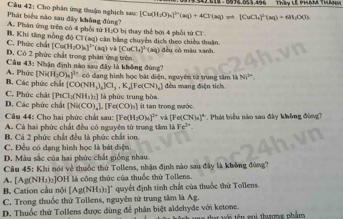 0= 3.496 Thầy LÊ PHẠM THANH
Câu 42: Cho phản ứng thuận nghịch sau: [Cu(H_2O)_6]^2+(aq)+4Cl^-(aq)leftharpoons [CuCl_4]^2-(aq)+6H_2O(l).
Phát biểu nào sau đây không đúng?
A. Phản ứng trên có 4 phối tử H_2O bị thay thế bởi 4 phối tử Cl.
B. Khi tăng nồng độ Cl (aq) cân bằng chuyền dịch theo chiều thuận.
C. Phức chất [Cu(H_2O)_6]^2+(aq) và [CuCl_4]^2-(aq) đều có màu xanh.
D. Có 2 phức chất trong phản ứng trên.
Câu 43: Nhận định nào sau đây là không đúng?
A. Phức [Ni(H_2O)_6]^2+ có dạng hình học bát diện, nguyên tử trung tâm là Ni^(2+).
B. Các phức chất [CO(NH_3)_6]Cl_3,K_4[Fe(CN)_6] đều mang điện tích.
C. Phức chât [PtCl_2(NH_3)_2] là phức trung hòa.
D. Các phức chất [Ni(CO)_4],[Fe(CO)_5] ít tan trong nước.
Câu 44: Cho hai phức chất sau: [Fe(H_2O)_6]^2+ và [Fe(CN)_6]^4-. Phát biểu nào sau đây không đúng?
A. Cả hai phức chất đều có nguyên tử trung tâm là Fe^(2+).
B. Cả 2 phức chất đều là phức chất ion.
C. Đều có dạng hình học là bát diện.
D. Màu sắc của hai phức chất giống nhau.
Câu 45: Khi nói về thuốc thử Tollens, nhận định nào sau đây là không đúng?
A. [Ag(NH_3)_2]OH là công thức của thuốc thử Tollens.
B. Cation cầu nội [Ag(NH_3)_2]^+ quyết định tính chất của thuốc thử Tollens.
C. Trong thuốc thử Tollens, nguyên tử trung tâm là Ag.
D. Thuốc thử Tollens được dùng để phân biệt aldehyde với ketone.
thư với tên gọi thương phẩm