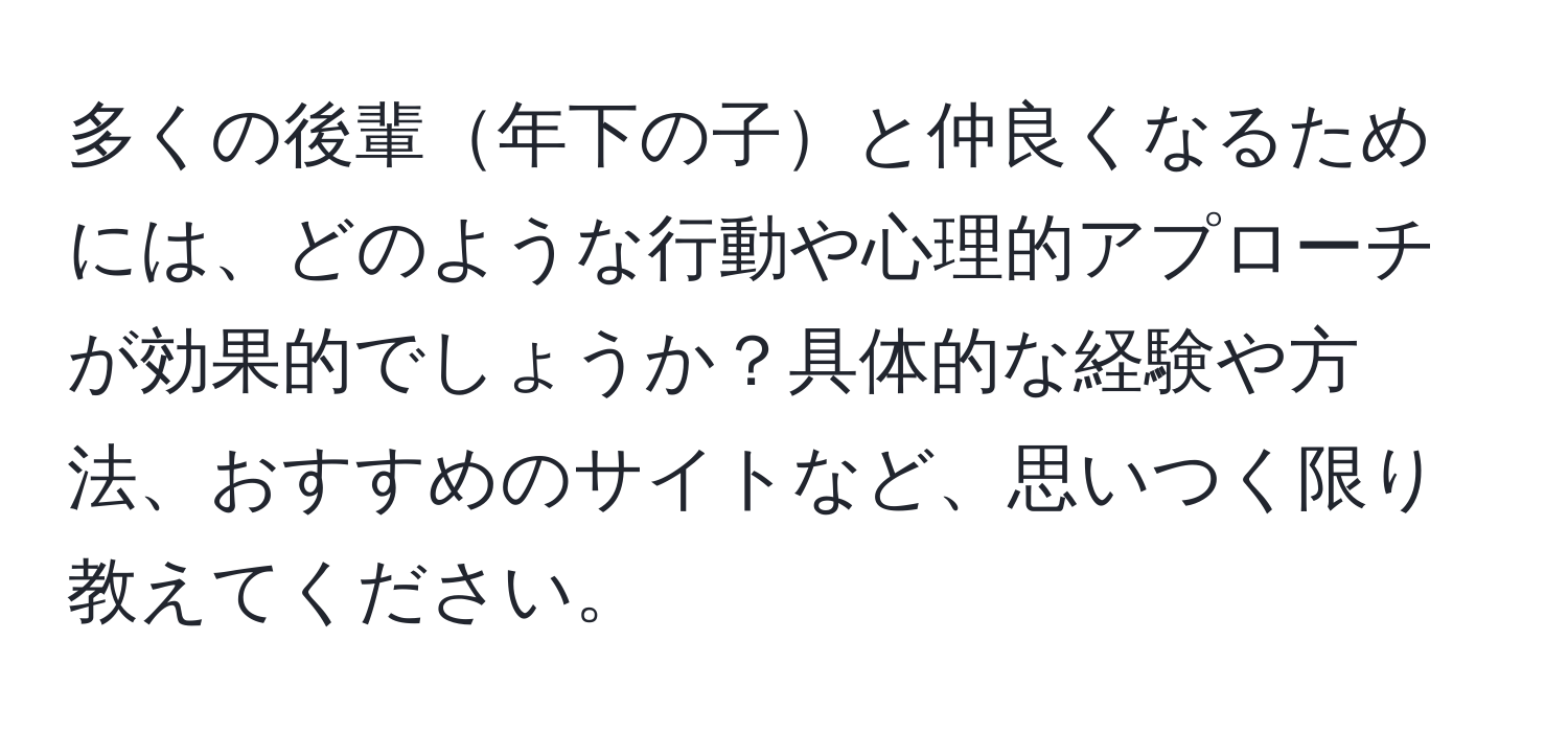 多くの後輩年下の子と仲良くなるためには、どのような行動や心理的アプローチが効果的でしょうか？具体的な経験や方法、おすすめのサイトなど、思いつく限り教えてください。