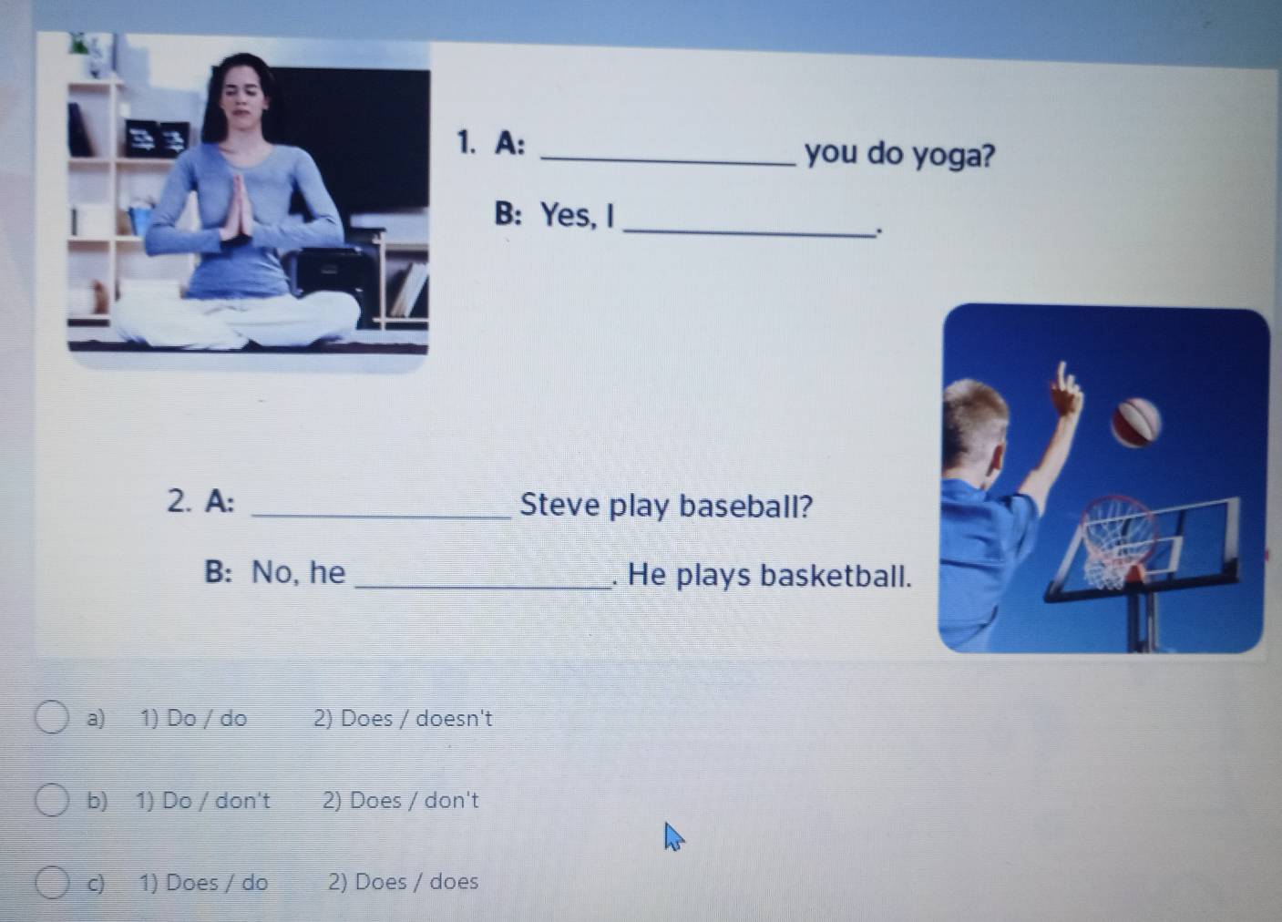 A: _you do yoga?
B: Yes, I_
.
2. A: _Steve play baseball?
B: No, he _. He plays basketball.
a) 1) Do / do 2) Does / doesn't
b) 1) Do / don't 2) Does / don't
c) 1) Does / do 2) Does / does