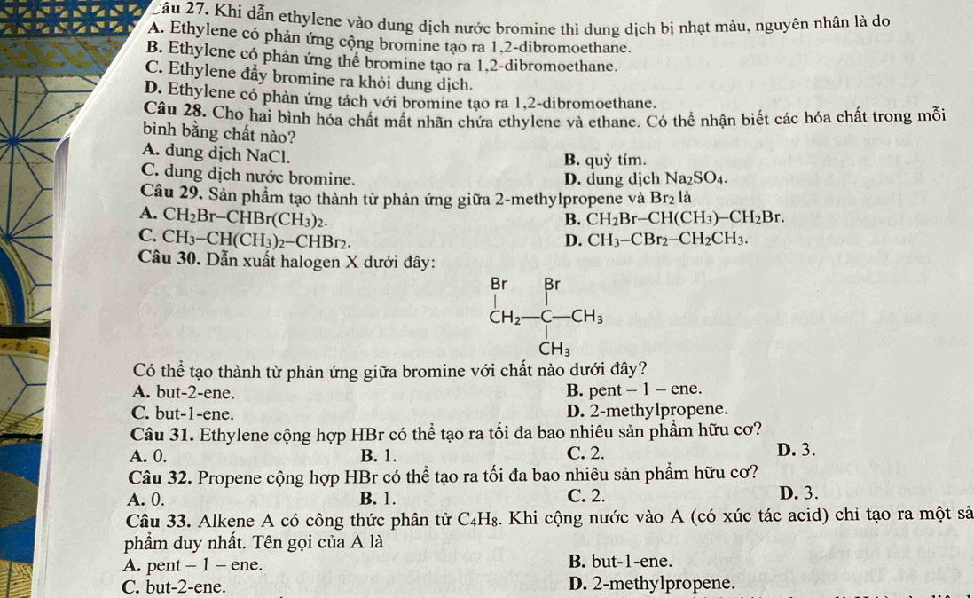 2âu 27. Khi dẫn ethylene vào dung dịch nước bromine thì dung dịch bị nhạt màu, nguyên nhân là do
A. Ethylene có phản ứng cộng bromine tạo ra 1.2-dibromoethane.
B. Ethylene có phản ứng thể bromine tạo ra 1.2-dibromoethane.
C. Ethylene đẩy bromine ra khỏi dung dịch.
D. Ethylene có phản ứng tách với bromine tạo ra 1,2-dibromoethane.
Câu 28. Cho hai bình hóa chất mất nhãn chứa ethylene và ethane. Có thể nhận biết các hóa chất trong mỗi
bình bằng chất nào?
A. dung dịch NaCl.
B. quỳ tím.
C. dung dịch nước bromine. D. dung dịch Na_2SO_4.
Câu 29. Sản phẩm tạo thành từ phản ứng giữa 2-methylpropene và Br_2 là
B. CH_2Br-CH(CH_3)-CH_2Br.
A. CH_2Br-CHBr(CH_3)_2. CH_3-CBr_2-CH_2CH_3.
C. CH_3-CH(CH_3)_2-CHBr_2.
D.
Câu 30. Dẫn xuất halogen X dưới đây:
Có thể tạo thành từ phản ứng giữa bromine với chất nào dưới đây?
A. but-2-ene. B. pent-1-ene.
C. but-1-ene. D. 2-methylpropene.
Câu 31. Ethylene cộng hợp HBr có thể tạo ra tối đa bao nhiêu sản phẩm hữu cơ?
A. 0. B. 1. C. 2. D. 3.
Câu 32. Propene cộng hợp HBr có thể tạo ra tối đa bao nhiêu sản phẩm hữu cơ?
A. 0. B. 1. C. 2. D. 3.
Câu 33. Alkene A có công thức phân tử C_4H_8 4. Khi cộng nước vào A (có xúc tác acid) chỉ tạo ra một sả
phẩm duy nhất. Tên gọi của A là
A. pent - 1 - ene. B. but-1-ene.
C. but-2-ene. D. 2-methylpropene.