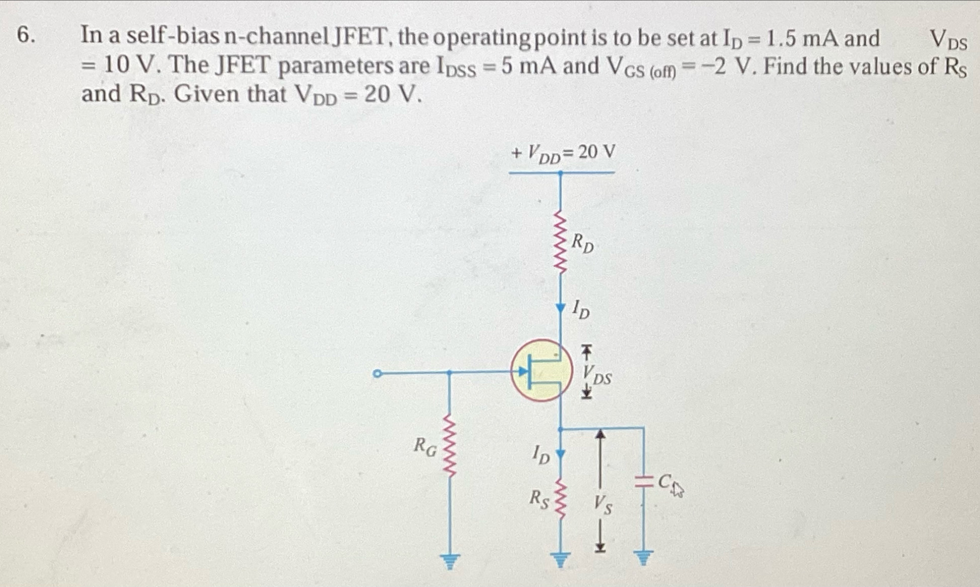 In a self-bias n-channel JFET, the operating point is to be set at I_D=1.5mA and Vds
=10V. The JFET parameters are I_DSS=5mA and V_GS(off)=-2V. Find the values of R_S
and R_D. Given that V_DD=20V.