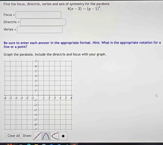 Find the focus, directrix, vertex and axis of symmetry for the parabola
8(x-2)=(y-1)^2.
Focus=□
Directrix=□
Vertex =□
Be sure to enter each answer in the appropriate format. Hint: What is the appropriate notation for a 
line or a point? 
Graph the parabola. Include the directrix and focus with your graph. 
- 
Clear All Draw: