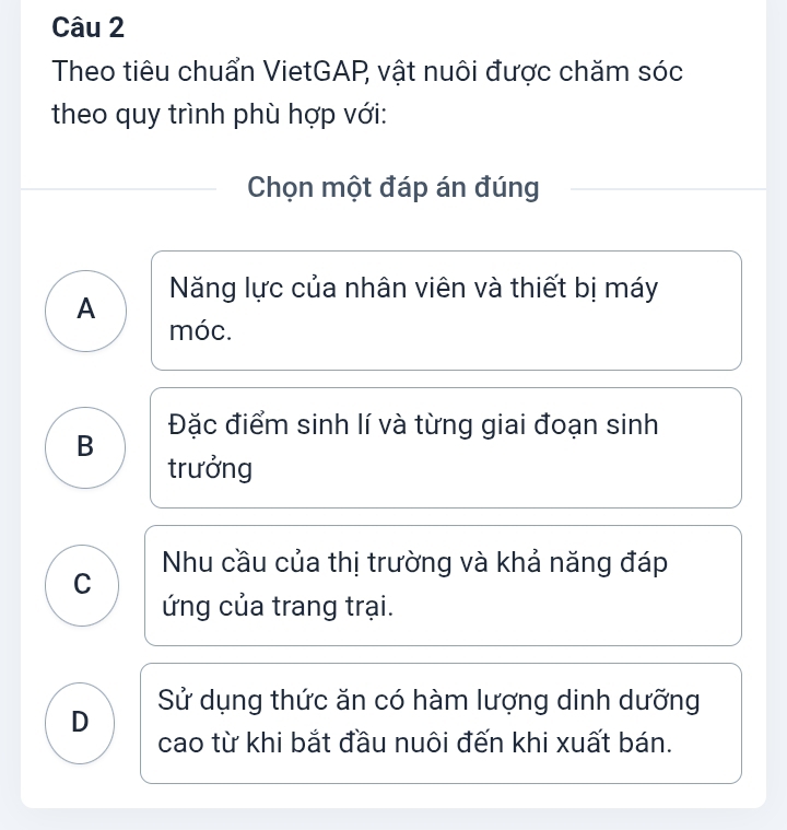 Theo tiêu chuẩn VietGAP, vật nuôi được chăm sóc
theo quy trình phù hợp với:
Chọn một đáp án đúng
A Năng lực của nhân viên và thiết bị máy
móc.
Đặc điểm sinh lí và từng giai đoạn sinh
B
trưởng
C Nhu cầu của thị trường và khả năng đáp
ứng của trang trại.
D Sử dụng thức ăn có hàm lượng dinh dưỡng
cao từ khi bắt đầu nuôi đến khi xuất bán.