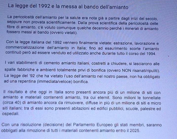 La legge del 1992 e la messa al bando dell’amianto 
La pericolosità dell'amianto per la salute era nota già a partire dagli inizi del secolo, 
seppure non provata scientificamente. Dalla prova scientífica della pericolosità delle 
fibre di amianto, c'è voluto comunque qualche decennio perché i minerali di amianto 
fossero messi al bando (ovvero vietati). 
Con la legge italiana del 1992 vennero finalmente vietate: estrazione, lavorazione e 
commercializzazione dell'amianto in Italia; fino ad esaurimento scorte l'amianto 
continuò però ad essere venduto ed utilizzato anche durante tutto il corso del 1994. 
I vari stabilimenti di cemento amianto italiani, costretti a chiudere, si lasciarono alle 
spalle fabbriche e ambienti totalmente privi di bonifica (ovvero NON risanati/ripuliti). 
La legge del ‘92 che ha vietato I’uso dell’amianto nel nostro paese, non ha obbligato 
ad una repentina (immediata/veloce) bonifica. 
Il risultato è che oggi in Italia sono presenti ancora più di un milione di siti con 
amianto e materiali contenenti amianto, tra cui eternit. Sono milioni le tonnellate 
(circa 40) di amianto ancora da rimuovere, diffuse in più di un milione di siti e micro 
siti italiani; tra di essi sono presenti abitazioni ed edifici pubblici, scuole, palestre ed 
ospedali. 
Con una risoluzione (decisione) del Parlamento Europeo gli stati membri, saranno 
obbligati alla rimozione di tutti i materiali contenenti amianto entro il 2025.