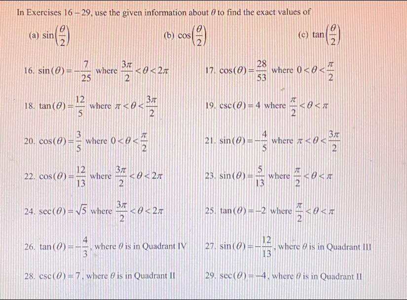 In Exercises 16 - 29, use the given information about θ to find the exact values of 
(a) sin ( θ /2 ) (b) cos ( θ /2 ) (c) tan ( θ /2 )
16. sin (θ )=- 7/25  where  3π /2  <2π 17. cos (θ )= 28/53  where 0
18. tan (θ )= 12/5  where π 19. csc (θ )=4 where  π /2 
20. cos (θ )= 3/5  where 0 21. sin (θ )=- 4/5  where π
22. cos (θ )= 12/13  where  3π /2  <2π 23. sin (θ )= 5/13  where  π /2 
24. sec (θ )=sqrt(5) where  3π /2  <2π 25. tan (θ )=-2 where  π /2 
26. tan (θ )=- 4/3  , where θ is in Quadrant IV 27. sin (θ )=- 12/13  , where θis in Quadrant III 
28. csc (θ )=7 , where θ is in Quadrant II 29. sec (θ )=-4 , where θ is in Quadrant II