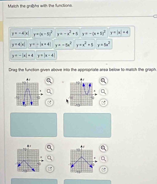 Match the graphs with the functions.
y=-4|x| y=(x-5)^2 y=-x^2+5 y=-(x+5)^2 y=|x|+4
y=4|x| y=-|x+4| y=-5x^2 y=x^2+5 y=5x^2
y=-|x|+4 y=|x-4|
Drag the function given above into the appropriate area below to match the graph