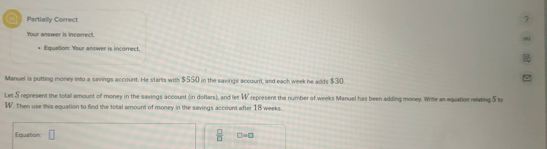 Partially Correct ? 
Your answer is incorrect. 
∞ 
Equation: Your answer is incorrect. 
Manuel is putting money into a savings account. He starts with $550 in the savings account, and each week he adds $30. 
Let S represent the total amount of money in the savings account (in dollars), and let W represent the number of weeks Manuel has been adding money. Write an equation relating S to
W. Then use this equation to find the total amount of money in the savings account after 18 weeks. 
Equation: □  □ /□   □ =□