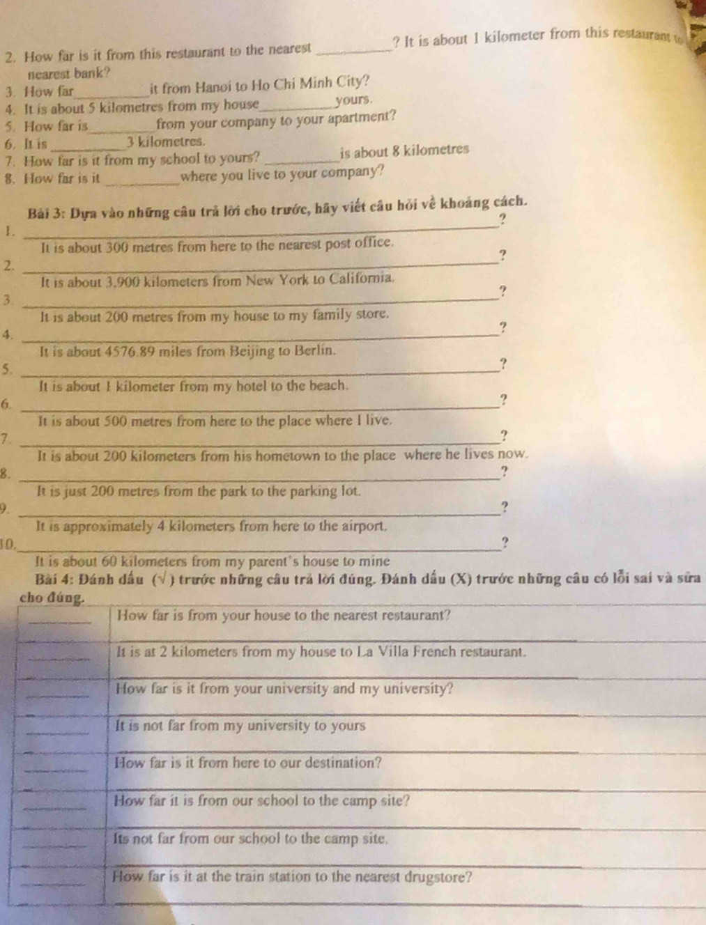 ? It is about 1 kilometer from this restaurant to 
2. How far is it from this restaurant to the nearest_ 
nearest bank? 
3. How far_ it from Hanoi to Ho Chi Minh City? 
4. It is about 5 kilometres from my house_ yours. 
5. How far is_ from your company to your apartment? 
6. lt is _ 3 kilometres. 
7. How far is it from my school to yours? _is about 8 kilometres
8. How far is it _where you live to your company? 
_ 
Bài 3: Dựa vào những câu trả lời cho trước, hãy viết câu hỏi về khoảng cách. 
? 
1. 
It is about 300 metres from here to the nearest post office. 
2._ 
It is about 3,900 kilometers from New York to California. 
? 
3._ 
It is about 200 metres from my house to my family store. 
4._ 
? 
It is about 4576.89 miles from Beijing to Berlin. 
5._ 
? 
It is about I kilometer from my hotel to the beach. 
6._ 
? 
It is about 500 metres from here to the place where I live. 
7._ 
? 
It is about 200 kilometers from his hometown to the place where he lives now. 
8._ 
? 
It is just 200 metres from the park to the parking lot. 
9._ 
? 
It is approximately 4 kilometers from here to the airport. 
10._ 
? 
It is about 60 kilometers from my parent's house to mine 
Bài 4: Đánh dấu (√ ) trước những câu trả lời đúng. Đánh dấu (X) trước những câu có lỗi sai và sửa