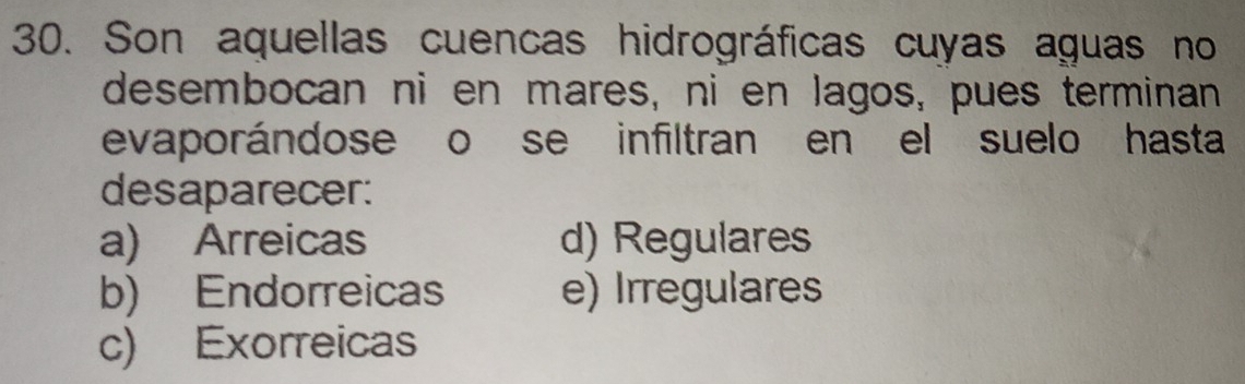 Son aquellas cuencas hidrográficas cuyas aguas no
desembocan ni en mares, ni en lagos, pues terminan
evaporándose o se infiltran en el suelo hasta
desaparecer:
a) Arreicas d) Regulares
b) Endorreicas e) Irregulares
c) Exorreicas