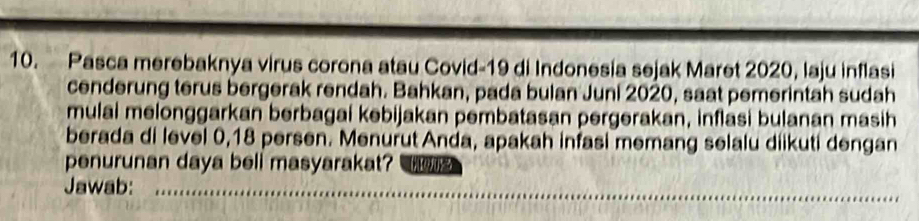 Pasca merebaknya virus corona atau Covid-19 di Indonesia sejak Maret 2020, laju inflasi 
cenderung terus bergerak rendah. Bahkan, pada bulan Juni 2020, saat pemerintah sudah 
mulai melonggarkan berbagai kebijakan pembatasan pergerakan, inflasi bulanan masih 
berada di level 0, 18 persen. Menurut Anda, apakah infasi memang selalu diikuti dengan 
penurunan daya beli masyarakat? 
Jawab: