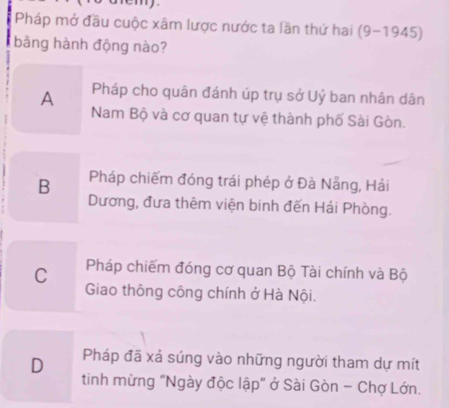 Pháp mở đầu cuộc xâm lược nước ta lần thứ hai (9-1945)
bằng hành động nào?
A
Pháp cho quân đánh úp trụ sở Uỷ ban nhân dân
Nam Bộ và cơ quan tự vệ thành phố Sài Gòn.
B
Pháp chiếm đóng trái phép ở Đà Nẵng, Hải
Dương, đưa thêm viện binh đến Hải Phòng.
C
Pháp chiếm đóng cơ quan Bộ Tài chính và Bộ
Giao thông công chính ở Hà Nội.
D
Pháp đã xá súng vào những người tham dự mít
tinh mừng "Ngày độc lập" ở Sài Gòn - Chợ Lớn.