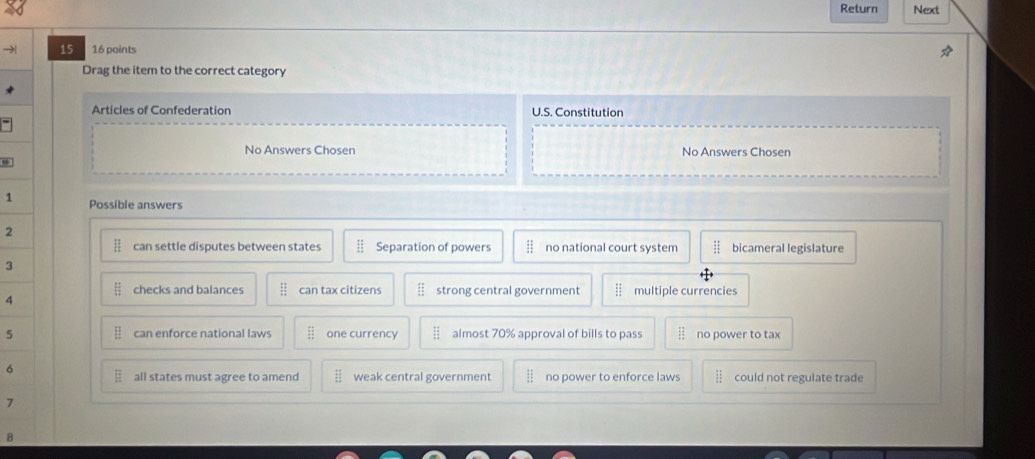 Return Next
15 16 points
Drag the item to the correct category
Articles of Confederation U.S. Constitution
No Answers Chosen No Answers Chosen
1 Possible answers
2
can settle disputes between states Separation of powers no national court system bicameral legislature
3
checks and balances : can tax citizens strong central government if multiple currencies
4
5 can enforce national laws one currency beginarrayr 11 11 11endarray almost 70% approval of bills to pass no power to tax
6
all states must agree to amend weak central government no power to enforce laws could not regulate trade
7
B