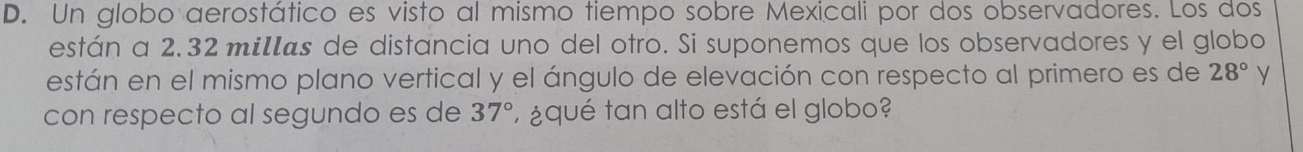 Un globo aerostático es visto al mismo tiempo sobre Mexicali por dos observadores. Los dos 
están a 2.32 milas de distancia uno del otro. Si suponemos que los observadores y el globo 
están en el mismo plano vertical y el ángulo de elevación con respecto al primero es de 28° y 
con respecto al segundo es de 37° ¿qué tan alto está el globo?