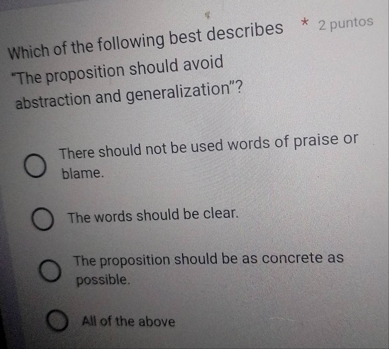 Which of the following best describes * 2 puntos
"The proposition should avoid
abstraction and generalization"?
There should not be used words of praise or
blame.
The words should be clear.
The proposition should be as concrete as
possible.
All of the above