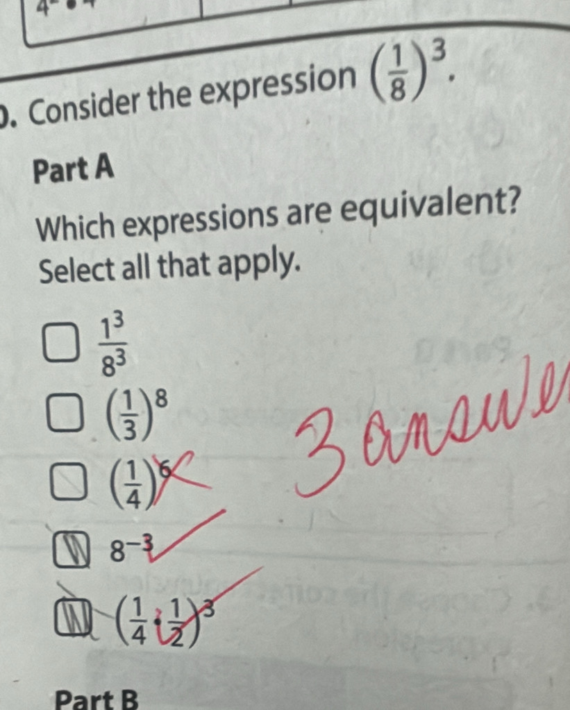 4^-. Consider the expression ( 1/8 )^3. 
Part A
Which expressions are equivalent?
Select all that apply.
 1^3/8^3 
( 1/3 )^8
( 1/4 )^6
8^(-3)
a ( 1/4 i 1/2 )^3
Part B