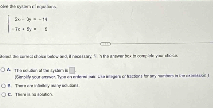 olve the system of equations.
beginarrayl 2x-3y=-14 -7x+5y=5endarray.
Select the correct choice below and, if necessary, fill in the answer box to complete your choice.
A. The solution of the system is □. 
(Simplify your answer. Type an ordered pair. Use integers or fractions for any numbers in the expression.)
B. There are infinitely many solutions.
C. There is no solution.