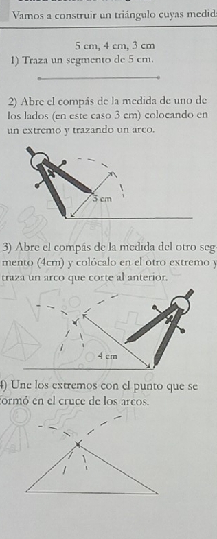 Vamos a construir un triángulo cuyas medid
5 cm, 4 cm, 3 cm
1) Traza un segmento de 5 cm. 
2) Abre el compás de la medida de uno de 
los lados (en este caso 3 cm) colocando en 
un extremo y trazando un arco. 
3) Abre el compás de la medida del otro seg 
mento (4cm) y colócalo en el otro extremo y 
traza un arco que corte al anterior.
4 cm
4) Une los extremos con el punto que se 
formó en el cruce de los arcos.