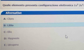 Quale elemento presenta configurazione elettronica 1s^22s^1
Alternative
A: Cloro
B: Litio
C: Elio
D: Magnesio
E: Idrogeno