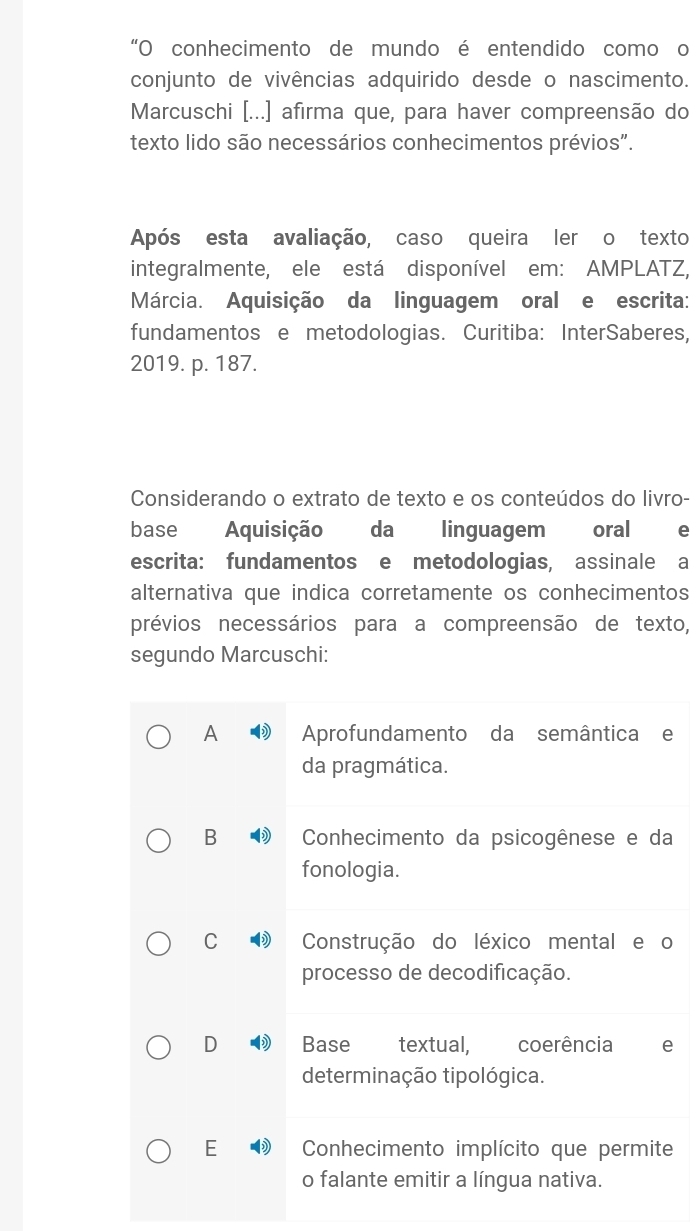 “O conhecimento de mundo é entendido como o
conjunto de vivências adquirido desde o nascimento.
Marcuschi [...] afirma que, para haver compreensão do
texto lido são necessários conhecimentos prévios".
Após esta avaliação, caso queira ler o texto
integralmente, ele está disponível em: AMPLATZ,
Márcia. Aquisição da linguagem oral e escrita:
fundamentos e metodologias. Curitiba: InterSaberes,
2019. p. 187.
Considerando o extrato de texto e os conteúdos do livro-
base Aquisição da linguagem oral
escrita: fundamentos e metodologias, assinale a
alternativa que indica corretamente os conhecimentos
prévios necessários para a compreensão de texto,
segundo Marcuschi:
A Aprofundamento da semântica e
da pragmática.
B Conhecimento da psicogênese e da
fonologia.
C Construção do léxico mental e o
processo de decodificação.
D Base textual, coerência e
determinação tipológica.
E Conhecimento implícito que permite
o falante emitir a língua nativa.