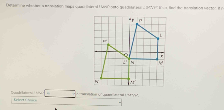 Determine whether a translation maps quadrilateral LMNP onto quadrilateral L'M'N'P'. If so, find the translation vector. If n
Quadrilateral LMNP is a translation of quadrilateral L’M'N’P'.
Select Choice