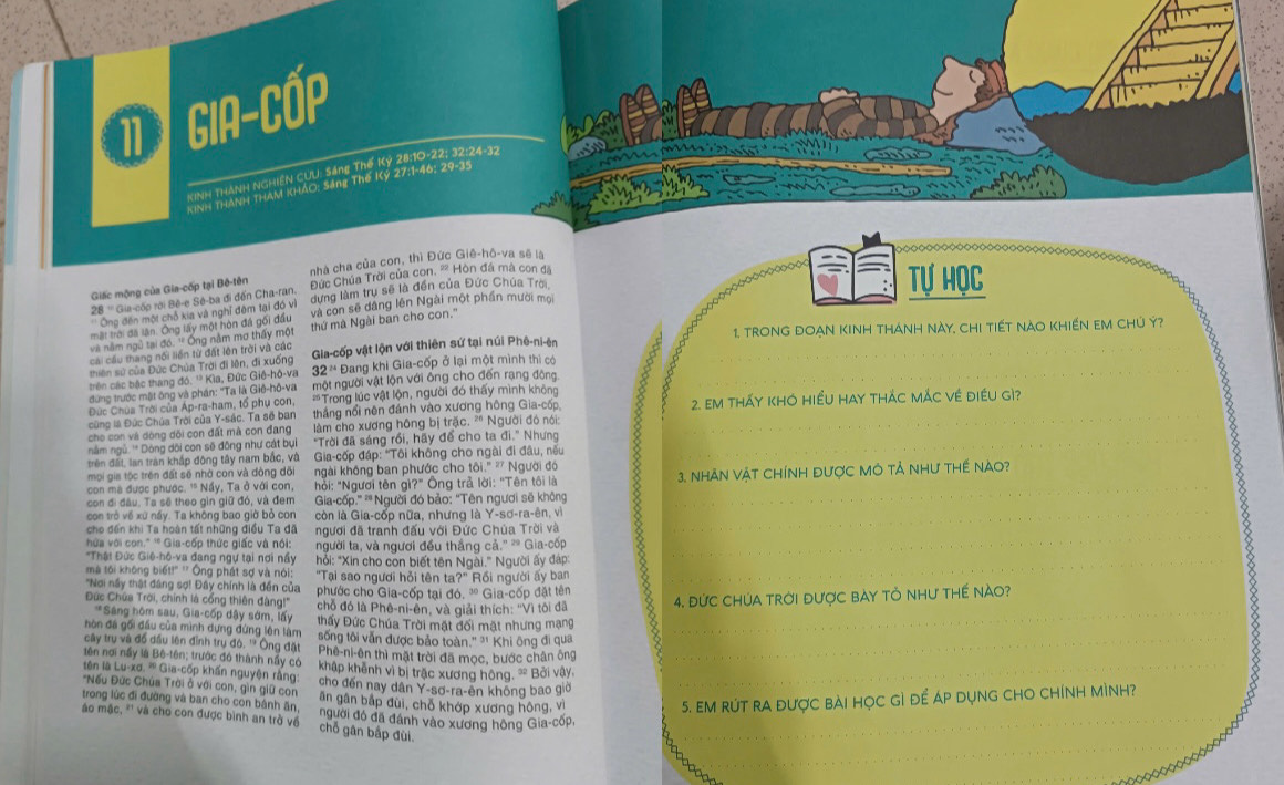 GIA-Cốp
KINH THANH NGHiệN CUU: Sáng Thế Kỷ 28:10-22; 32:24-32
 
KINH THANH THAM KHAO: Sáng Thế Kỷ 27:1-46; 29-35
nhà cha của con, thì Đức Giê-hô-va sẽ là
Giác mộng của Gia-cốp tại Bê-tên Đức Chúa Trời của con, ' Hòn đá mã con đã
28 ''' Gia-cốp rới Bê-e Sê-ba đi đến Cha-ran. dựng làm tru sẽ là đến của Đức Chúa Trời
Tự Học
'' Ông đến một chỗ kia và nghĩ đêm tại đó vì
mặt trời đã lận. Ông lấy một hòn đá gối đầu và con sẽ dâng lên Ngài một phần mười mọi
1. TRONG ĐOẠN KINH tHáNH Này, CHI TIếT NàO KHIẾN EM CHủ Ý?
và nằm ngô tại đó. '' Ông năm mơ thấy một thứ mà Ngài ban cho con.''
cái cầu thang nối liền từ đặt lên trời và các
thiên sử của Đức Chúa Trời đi lên, đi xuống Gia-cốp vật lộn với thiên sứ tại núi Phê-ni-ên
trên các bắc thang đó. '' Kìa, Đức Giê-hô-va 32 ' Đang khi Gia-cốp ở lại một mình thi có
đứng trước một ông và phần: ''Ta là Giề-hô-va một người vật lộn với ông cho đến rạng đông
Dức Chúa Trời của Ap-ra-ham, tổ phụ con, # Trong lúc vật lộn, người đó thấy mình không
cũng là Đức Chúa Trời của Y-sác. Ta số ban thắng nổi nên đánh vào xương hông Gia-cốp, 2. Em tháy kHO hiềU hay tháC mÁc về điều gì?
cho con và dòng dội con đất mà con đang  làm cho xương hông bị trặc. "" Người đó nói:
nằm ngũ. '' Dóng dôi con sẽ đông như cát bụi "Trời đã sáng rồi, hãy để cho ta đi." Nhưng
trên đất, lan tran khắp đông tây nam bắc, và Gia-cốp đáp: "Tôi không cho ngài đi đâu, nếu
mọi gia tộc trên đất sẽ nhờ con và đòng đõi ngài không ban phước cho tôi." ² Người đó
con mà được phước. ' Nấy, Ta ở với con,  hỗi: "Ngươi tên gì?" Ông trả lời: "Tên tôi là
con đi đầu, Ta sẽ theo gìn giữ đó, và đem Gia-cốp.''' * Người đó bảo: “Tên ngươi sẽ không  3. NhẢN Vật CHíNH Được MÔ Tả Như thế nào?
_
con trò về xứ nấy. Ta không bao giờ bỏ con còn là Gia-cốp nữa, nhưng là Y-sơ-ra-ên, vì
cho đến khi Ta hoàn tất những điều Ta đã
hứửa với con." '' Gia-cốp thức giấc và nói: ngươi đã tranh đấu với Đức Chúa Trời và
*Thát Đức Giê-hô-va đang ngự tại nơi nấy người ta, và ngươi đều thắng cả.'' ≈ Gia-cốp_
mà tôi không biết!" '' Ông phát sợ và nói: hỗi: "Xin cho con biết tên Ngài." Người ấy đáp:
"Tại sao người hỏi tên ta?" Rồi người ấy ban
'Nơi ny thật đăng sợ! Đây chính là đến của phước cho Gia-cốp tại đó. ' Gia-cốp đặt tên
Đức Chứa Trời, chính là cổng thiên đàng!'' chỗ đó là Phê-ni-ên, và giải thích: ''Vì tôi đã 4. ĐỨc ChÚA Trời được bAy tỏ như tHế nào?
*Sáng hôm sau, Gia-cốp dậy sớm, lấy Đhấy Đức Chúa Trời mặt đối mặt nhưng mạng
hôn đã gối đầu của minh dựng đứng lên làm sống tôi văn được bảo toàn '' '1 Khi ông đi qua
_
_
cây tru và đồ dầu lên định trụ đó. '' Ông đặt Phê-ni-ên thì mặt trời đã mọc, bước chân ông
_
tên nơi nấy là Bê-tên; trước đó thành nấy có khập khênh vì bị trậc xương hông. * Bởi vây.
lên là Lu-xơ. '' Gia-cóp khẩn nguyên rằng: cho đến nay dân Y-sơ-ra-ên không bao giớ
'Nếu Dứúc Chúa Trời ở với con, gin giữ con  ăn gân bắp đùi, chỗ khớp xương hông, Vi
5. EM RÚT RA ĐƯợC BAI HọC Gì Để ÁP DụNG CHO CHínH mìNH?
trong lúc đi đường và ban cho con bánh ân, người đó đã đánh vào xương hông Gia-cốp
_
áo mặc, '' và cho con được bình an trò về  chỗ gân bắp đùi.
_
_
Do o o O