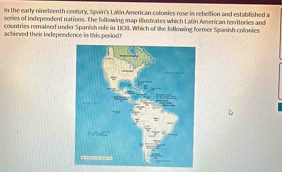 In the early nineteenth century, Spain’s Latin American colonies rose in rebellion and established a 
series of independent nations. The following map illustrates which Latin American territories and 
countries remained under Spanish rule in 1830. Which of the following former Spanish colonies 
achieved their independence in this period?