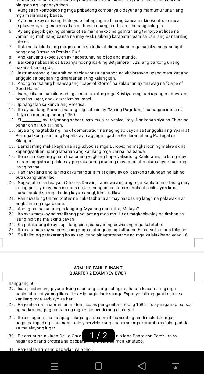 binigyan ng kapangyarihan.
4. Kung saan kontroladong mga pribadong kompanya o dayuhang mamumuhunan ang
mga mahihinang bansa.
5. Ay tumutukoy sa isang teritoryo o bahaging mahinang bansa na kinokontrol o nasa
impluwensiya ng mas malakas na bansa upang hindi sila lubusang sakupin.
6. Ay ang pagbibigay ng pahintulot sa mananakop na gamitin ang teritoryo at likas na
yaman ng mahinang bansa na may eksklusibong karapatan para sa kanilang pansariling
interes
7. Ruta ng kalakalan ng magmumula sa India at dinadala ng mga sasakyang pandagat
hanggang Ormuz sa Persian Gulf.
8. Ang kanyang ekpedisyon ay nagpatunay na bilog ang mundo.
9. Barkong nakabalik sa Espanya noong ika-6 ng Setyembre 1522, ang barkong unang
nakaikot sa daigdig.
10. Instrumentong ginagamit ng nabigador sa panahon ng ekplorasyon upang masukat ang
anggulo sa pagitan ng dinaraanan at ng kalangitan.
11. Anong bansa ang binansagang "Cape of Storm," na kalaunan ay tinawag na "Cape of
Good Hope."
12. Isang kilusan na inilunsad ng simbahan at ng mga Kristiyanong hari upang mabawi ang
banal na lugar, ang Jerusalem sa Israel.
13. Ipinangalan sa kanya ang America.
14. Ito ay salitang Pranses na ang ibig sabihin ay "Muling Pagsilang" na nagpasimula sa
Italya na naganap noong 1 350.
15. Si _ay Italyanong adbenturero mula sa Venice, Italy. Nanirahan siya sa China sa
panah on ni Kublai Khan.
16. Siya ang naqtakda ng line of demarcation na naging solusyon sa tunggalianng Spain at
Portugal kung saan ang España ay maggagalugad sa Kanluran at ang Portugal sa
Silangan
17. Damdaming makabayan na nag-udyok sa mga Europeo na magkaroon ng malawak na
kapangyarihan upang labanan ang kanilang mga karibal na bansa.
18. Ito ay prinsipyong ginamit sa unang yugto ng Imperyalismong Kanluranin, na kung may
maraming ginto at pilak may pagkakataong maging mayaman at makapangyarihan ang
isang bansa.
19. Paniniwalang ang lahing kayumanggi, itim at dilaw ay obligasyong tulungan ng lahing
puti upang umunlad
20. Nag-ugat ito sa teorya ni Charles Darwin, paniniwalang ang mga Kanluranin o taong may
lahing puti ay may mas mataas na karunungan sa pamamahala at sibilisayon kung
ihahalintulad sa mga lahing kayumanggi, itim at dilaw.
21. Paniniwala ng United States na nakatadhana at may basbasng langit na palawakin at
angkinin ang mga bansa.
22. Anong bansa sa timog-silangang Asya ang nanatiling Malaya?
23. Ito ay tumutukoy sa sapilitang paglipat ng mga maliliit at magkahiwalay na tirahan sa
isang higit na malaking bayan 
24. Sa patakarang ito ay sapilitang pinagbabayad ng buwis ang mga katutubo.
25. Ito ay tumutukoy sa prosesong pagpapatanggap ng kulturang Espanyol sa mga Pilipino.
26. Sa ilalim ng patakarang ito ay sapilitang pinagtatrabaho ang mga kalalakihang edad 16
ARALING PANLIPUNAN 7
QUARTER 2 EXAM REVIEWER
hanggang 60.
27. Isang sistemang piyudal kung saan ang isang bahagi ng lupain kasama ang mga
naninirahan at yamng likas nito ay ipinagkaloob sa nga Espanyol bilang gantimpala sa
kanilang mga serbisyo sa hari.
28. Pag-aalsa na pinamunuan ni don nicolas panganiban noong 1585. Ito ay naganap bunsod
ng nadamang pag-aabuso ng mga enkomenderong espanyol.
29. Ito ay naganap sa palapag, hilagang samar na ibinunsod ng hindi makatarungag
pagpapatupad ng sistemang polo y servicio kung saan ang mga katutubo ay ipinapadala
sa malalayong lugar.
30. Pinamunuan ni Juan De La Cruz 1 / 2 in bilang Pantaleon Perez. Ito ay
naganap bilang protesta sa pagpata mga katutubo.
31. Pag-aalsa ng isang babaylan sa bohol.