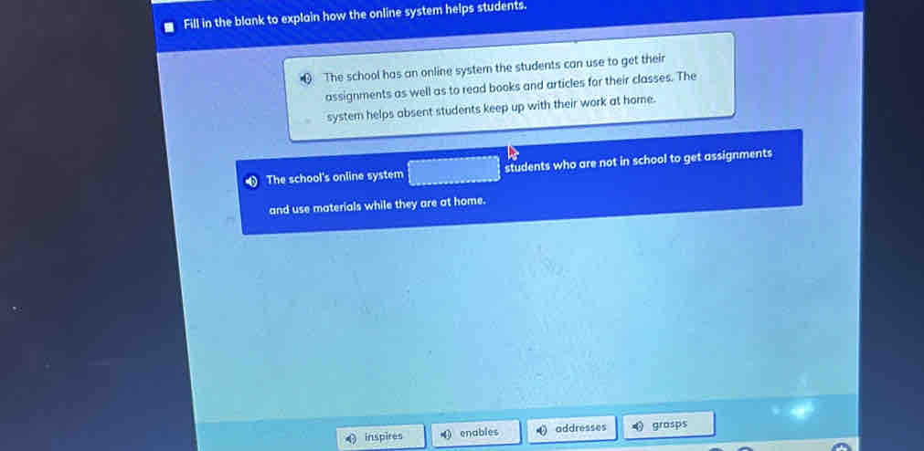 Fill in the blank to explain how the online system helps students. 
The school has an online system the students can use to get their 
assignments as well as to read books and articles for their classes. The 
system helps absent students keep up with their work at home. 
The school's online system students who are not in school to get assignments 
and use materials while they are at home. 
inspires enables addresses grasps