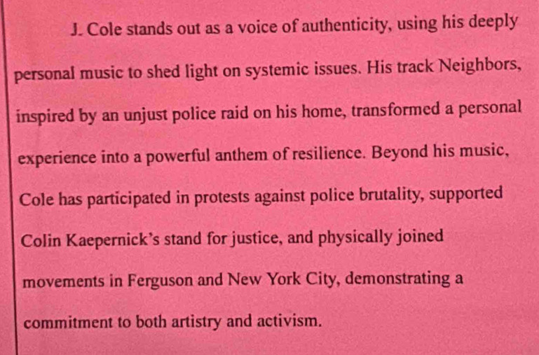 Cole stands out as a voice of authenticity, using his deeply 
personal music to shed light on systemic issues. His track Neighbors, 
inspired by an unjust police raid on his home, transformed a personal 
experience into a powerful anthem of resilience. Beyond his music, 
Cole has participated in protests against police brutality, supported 
Colin Kaepernick’s stand for justice, and physically joined 
movements in Ferguson and New York City, demonstrating a 
commitment to both artistry and activism.