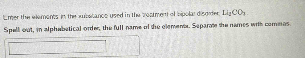 Enter the elements in the substance used in the treatment of bipolar disorder, Li_2CO_3. 
Spell out, in alphabetical order, the full name of the elements. Separate the names with commas.