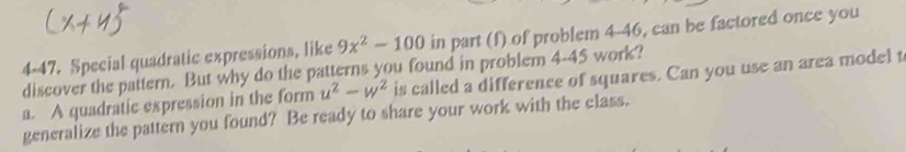 4-47. Special quadratic expressions, like 9x^2-100 in part (f) of problem 4-46, can be factored once you
discover the pattern. But why do the patterns you found in problem 4-45 work?
a. A quadratic expression in the form u^2-w^2 is called a difference of squares. Can you use an area model t
generalize the pattern you found? Be ready to share your work with the class.