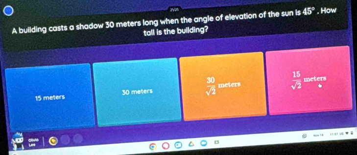 A building casts a shadow 30 meters long when the angle of elevation of the sun is 45°. How
tall is the building?
15 meters 30 meters  30/sqrt(2)  m=e ters  15/sqrt(2) 
meters