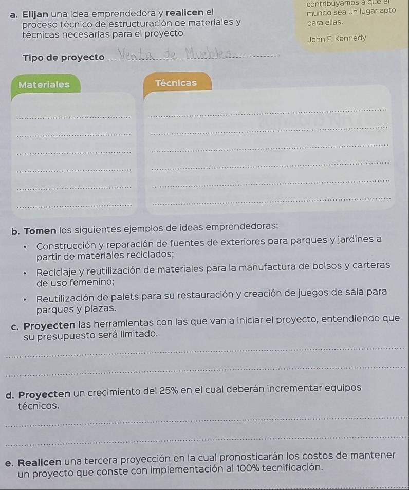 contribuyamos a que e 
a. Elijan una idea emprendedora y realicen el mundo sea un lugar apto 
proceso técnico de estructuración de materiales y para ellas. 
técnicas necesarias para el proyecto 
John F. Kennedy 
Tipo de proyecto_ 
Materiales Técnicas 
_ 
_ 
_ 
_ 
_ 
_ 
_ 
_ 
_ 
_ 
_ 
_ 
b. Tomen los siguientes ejemplos de ideas emprendedoras: 
Construcción y reparación de fuentes de exteriores para parques y jardines a 
partir de materiales reciclados; 
Reciclaje y reutilización de materiales para la manufactura de bolsos y carteras 
de uso femenino; 
Reutilización de palets para su restauración y creación de juegos de sala para 
parques y plazas. 
c. Proyecten las herramientas con las que van a iniciar el proyecto, entendiendo que 
_ 
su presupuesto será limitado. 
_ 
d. Proyecten un crecimiento del 25% en el cual deberán incrementar equipos 
técnicos. 
_ 
_ 
e. Reallcen una tercera proyección en la cual pronosticarán los costos de mantener 
un proyecto que conste con implementación al 100% tecnificación.