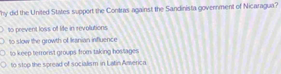 hy did the United States support the Contras against the Sandinista government of Nicaragua?
to prevent loss of life in revolutions
to slow the growth of Iranian influence
to keep terrorist groups from taking hostages
to stop the spread of socialism in Latin America