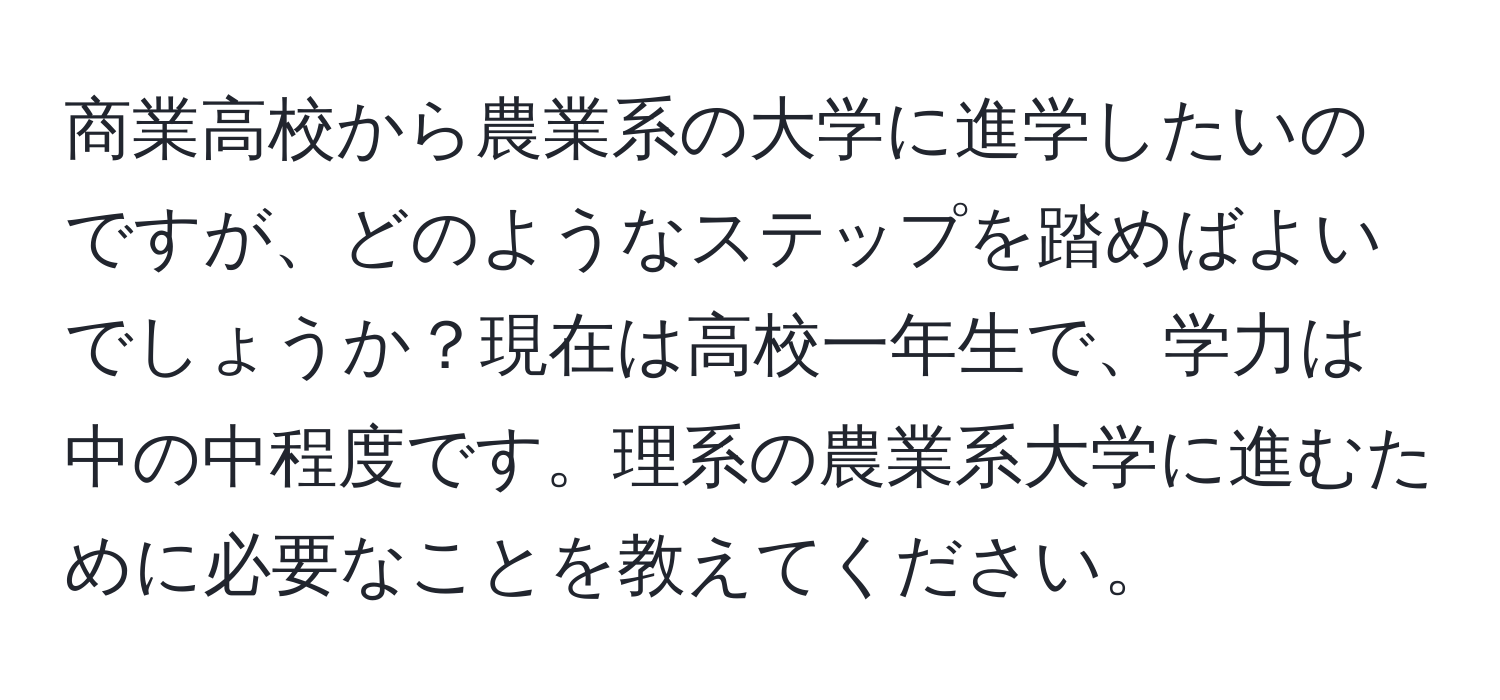 商業高校から農業系の大学に進学したいのですが、どのようなステップを踏めばよいでしょうか？現在は高校一年生で、学力は中の中程度です。理系の農業系大学に進むために必要なことを教えてください。