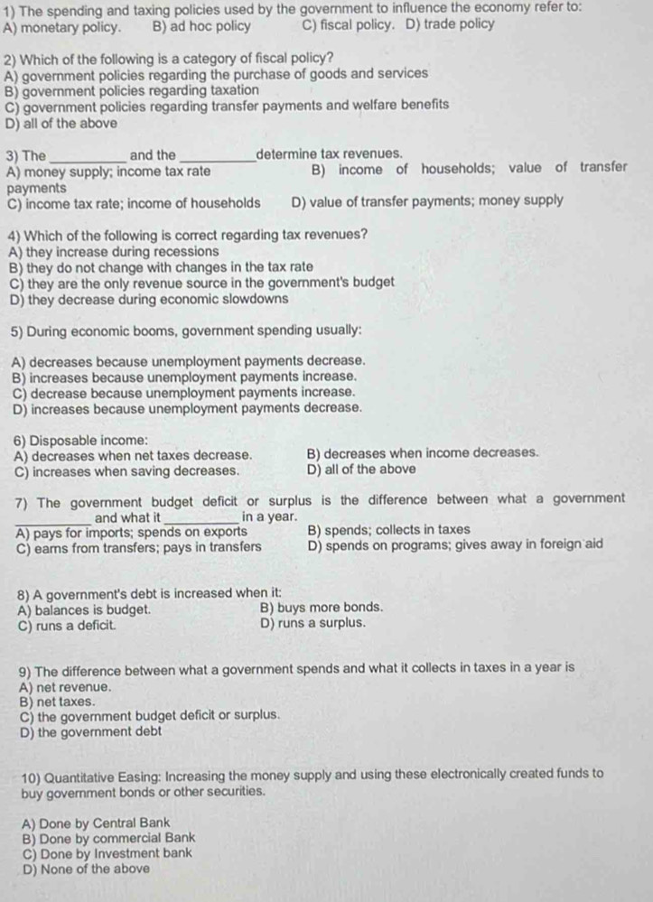 The spending and taxing policies used by the government to influence the economy refer to:
A) monetary policy. B) ad hoc policy C) fiscal policy. D) trade policy
2) Which of the following is a category of fiscal policy?
A) government policies regarding the purchase of goods and services
B) government policies regarding taxation
C) government policies regarding transfer payments and welfare benefits
D) all of the above
3) The _and the _determine tax revenues.
A) money supply; income tax rate B) income of households; value of transfer
payments
C) income tax rate; income of households D) value of transfer payments; money supply
4) Which of the following is correct regarding tax revenues?
A) they increase during recessions
B) they do not change with changes in the tax rate
C) they are the only revenue source in the government's budget
D) they decrease during economic slowdowns
5) During economic booms, government spending usually:
A) decreases because unemployment payments decrease.
B) increases because unemployment payments increase.
C) decrease because unemployment payments increase.
D) increases because unemployment payments decrease.
6) Disposable income:
A) decreases when net taxes decrease. B) decreases when income decreases.
C) increases when saving decreases. D) all of the above
7) The government budget deficit or surplus is the difference between what a government
_
and what it _in a year.
A) pays for imports; spends on exports B) spends; collects in taxes
C) earns from transfers; pays in transfers D) spends on programs; gives away in foreign aid
8) A government's debt is increased when it:
A) balances is budget. B) buys more bonds.
C) runs a deficit. D) runs a surplus.
9) The difference between what a government spends and what it collects in taxes in a year is
A) net revenue.
B) net taxes.
C) the government budget deficit or surplus.
D) the government debt
10) Quantitative Easing: Increasing the money supply and using these electronically created funds to
buy government bonds or other securities.
A) Done by Central Bank
B) Done by commercial Bank
C) Done by Investment bank
D) None of the above