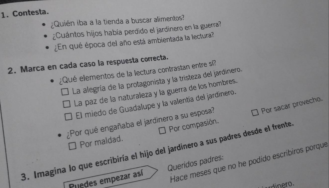 Contesta.
¿Quién iba a la tienda a buscar alimentos?
¿Cuántos hijos había perdido el jardinero en la guerra?
¿En qué época del año está ambientada la lectura?
2. Marca en cada caso la respuesta correcta.
¿Qué elementos de la lectura contrastan entre sí?
La alegría de la protagonista y la tristeza del jardinero.
La paz de la naturaleza y la guerra de los hombres.
El miedo de Guadalupe y la valentía del jardinero.
Por sacar provecho.
¿Por qué engañaba el jardinero a su esposa?
Por maldad. Por compasión.
3. Imagina lo que escribiría el hijo del jardinero a sus padres desde el frente
Hace meses que no he podido escribiros porque
Puedes empezar así Queridos padres:
rdinero.