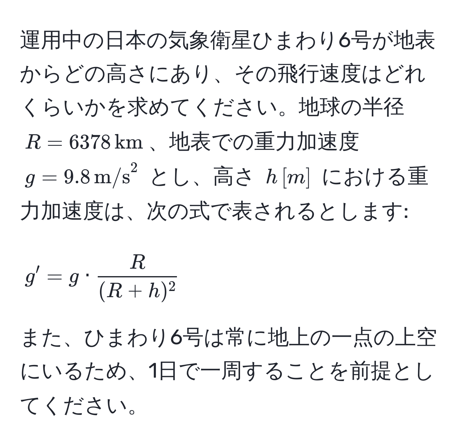 運用中の日本の気象衛星ひまわり6号が地表からどの高さにあり、その飛行速度はどれくらいかを求めてください。地球の半径 $R=6378 , km$、地表での重力加速度 $g=9.8 , (m/s)^(2$ とし、高さ $h ,[m]$ における重力加速度は、次の式で表されるとします: 
$$g' = g · fracR)(R+h)^2$$
また、ひまわり6号は常に地上の一点の上空にいるため、1日で一周することを前提としてください。