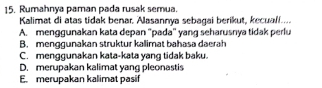 Rumahnya paman pada rusak semua.
Kalimat di atas tidak benar. Alasannya sebagai berikut, kecuali....
A. menggunakan kata depan “pada” yang seharusnya tidak perlu
B. menggunakan struktur kalimat bahasa daerah
C. menggunakan kata-kata yang tidak baku.
D. merupakan kalimat yang pleonastis
E. merupakan kalimat pasif