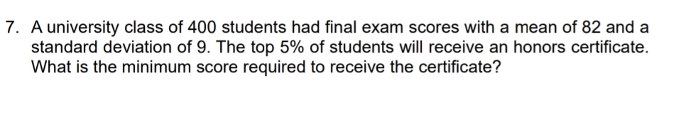 A university class of 400 students had final exam scores with a mean of 82 and a 
standard deviation of 9. The top 5% of students will receive an honors certificate. 
What is the minimum score required to receive the certificate?