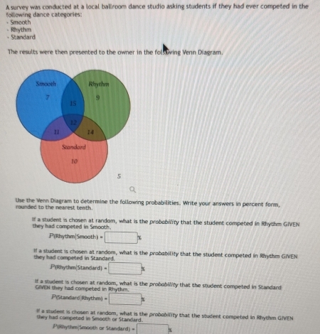 A survey was conducted at a local ballroom dance studio asking students if they had ever competed in the 
following dance categories: 
- Smooth 
- Rhythm 
- Standard 
The results were then presented to the owner in the folk wing Venn Diagram. 
rounded to the nearest tenth. Use the Venn Diagram to determine the following probabilities. Write your answers in percent form, 
If a student is chosen at random, what is the probobility that the student competed in Rhythm GIVEN 
they had competed in Smooth. 
P(Rhythm|Smooth) · □^x
If a student is chosen at random, what is the probability that the student competed in Rhythm GIVEN 
they had competed in Standard. 
P(Rhythm|Standard) -□ x
If a student is chosen at random, what is the probobility that the student competed in Standard 
GIVEN they had competed in Rhythm. 
.Pi(Standard|Rhythm) -□ x
If a student is chosen at random, what is the probability that the student competed in Rhythm GIVEN 
they had competed in Smooth or Standard. 
P(Rhythm|Smooth or Standard) □ *